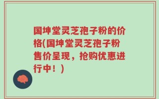 国坤堂灵芝孢子粉的价格(国坤堂灵芝孢子粉售价呈现，抢购优惠进行中！)