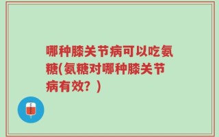 哪种膝关节病可以吃氨糖(氨糖对哪种膝关节病有效？)
