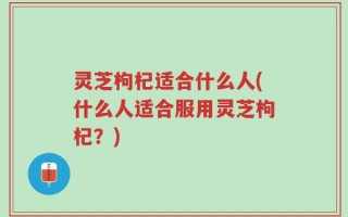 灵芝枸杞适合什么人(什么人适合服用灵芝枸杞？)