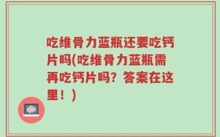 吃维骨力蓝瓶还要吃钙片吗(吃维骨力蓝瓶需再吃钙片吗？答案在这里！)