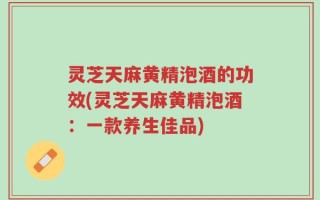 灵芝天麻黄精泡酒的功效(灵芝天麻黄精泡酒：一款养生佳品)