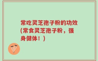 常吃灵芝孢子粉的功效(常食灵芝孢子粉，强身健体！)