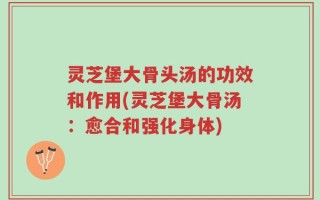 灵芝堡大骨头汤的功效和作用(灵芝堡大骨汤：愈合和强化身体)