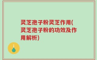 灵芝孢子粉灵芝作用(灵芝孢子粉的功效及作用解析)