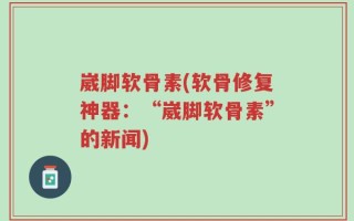 崴脚软骨素(软骨修复神器：“崴脚软骨素”的新闻)