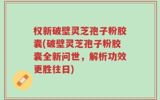权新破壁灵芝孢子粉胶囊(破壁灵芝孢子粉胶囊全新问世，解析功效更胜往日)