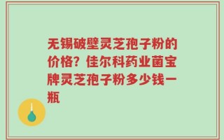 无锡破壁灵芝孢子粉的价格？佳尔科药业菌宝牌灵芝孢子粉多少钱一瓶