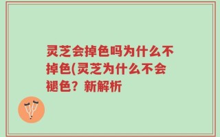 灵芝会掉色吗为什么不掉色(灵芝为什么不会褪色？新解析
