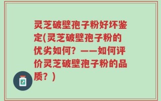 灵芝破壁孢子粉好坏鉴定(灵芝破壁孢子粉的优劣如何？——如何评价灵芝破壁孢子粉的品质？)
