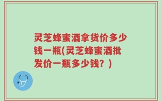 灵芝蜂蜜酒拿货价多少钱一瓶(灵芝蜂蜜酒批发价一瓶多少钱？)