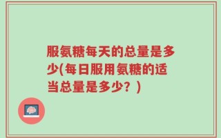 服氨糖每天的总量是多少(每日服用氨糖的适当总量是多少？)