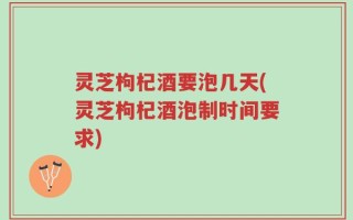 灵芝枸杞酒要泡几天(灵芝枸杞酒泡制时间要求)