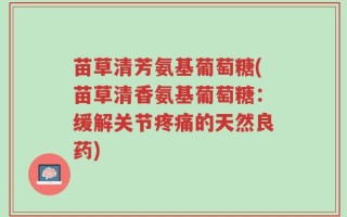苗草清芳氨基葡萄糖(苗草清香氨基葡萄糖：缓解关节疼痛的天然良药)