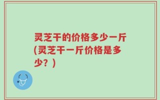 灵芝干的价格多少一斤(灵芝干一斤价格是多少？)