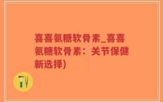 喜喜氨糖软骨素_喜喜氨糖软骨素：关节保健新选择)