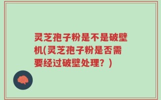 灵芝孢子粉是不是破壁机(灵芝孢子粉是否需要经过破壁处理？)