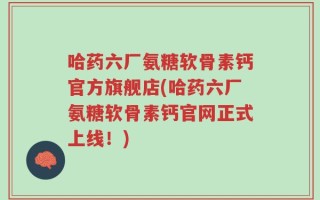 哈药六厂氨糖软骨素钙官方旗舰店(哈药六厂氨糖软骨素钙官网正式上线！)