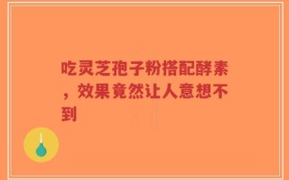 吃灵芝孢子粉搭配酵素，效果竟然让人意想不到