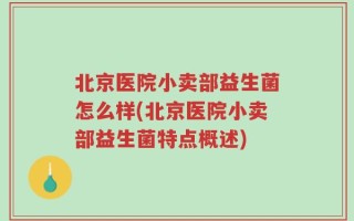 北京医院小卖部益生菌怎么样(北京医院小卖部益生菌特点概述)
