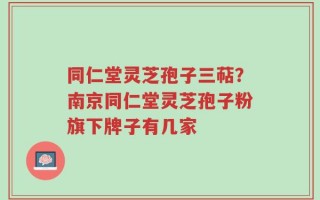 同仁堂灵芝孢子三萜？南京同仁堂灵芝孢子粉旗下牌子有几家
