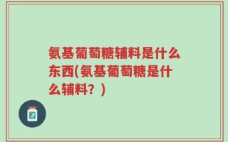 氨基葡萄糖辅料是什么东西(氨基葡萄糖是什么辅料？)