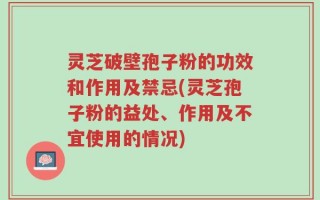 灵芝破壁孢子粉的功效和作用及禁忌(灵芝孢子粉的益处、作用及不宜使用的情况)