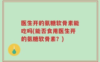 医生开的氨糖软骨素能吃吗(能否食用医生开的氨糖软骨素？)