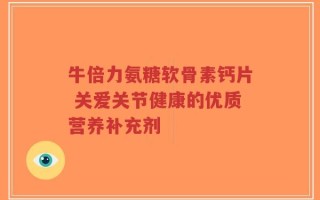 牛倍力氨糖软骨素钙片 关爱关节健康的优质营养补充剂