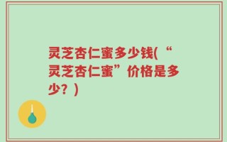 灵芝杏仁蜜多少钱(“灵芝杏仁蜜”价格是多少？)