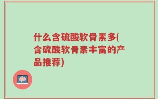 什么含硫酸软骨素多(含硫酸软骨素丰富的产品推荐)
