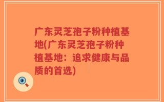 广东灵芝孢子粉种植基地(广东灵芝孢子粉种植基地：追求健康与品质的首选)