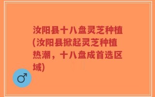 汝阳县十八盘灵芝种植(汝阳县掀起灵芝种植热潮，十八盘成首选区域)