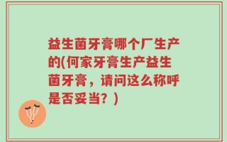 益生菌牙膏哪个厂生产的(何家牙膏生产益生菌牙膏，请问这么称呼是否妥当？)