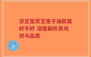 济正堂灵芝孢子油胶囊好不好 深度解析其功效与品质