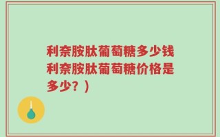 利奈胺肽葡萄糖多少钱利奈胺肽葡萄糖价格是多少？)