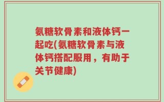 氨糖软骨素和液体钙一起吃(氨糖软骨素与液体钙搭配服用，有助于关节健康)