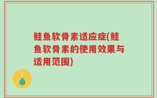 鲑鱼软骨素适应症(鲑鱼软骨素的使用效果与适用范围)