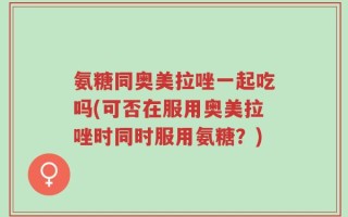 氨糖同奥美拉唑一起吃吗(可否在服用奥美拉唑时同时服用氨糖？)