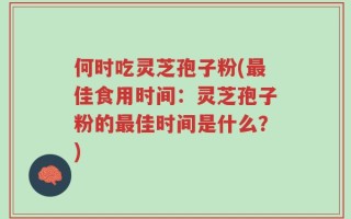 何时吃灵芝孢子粉(最佳食用时间：灵芝孢子粉的最佳时间是什么？)