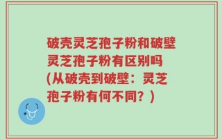 破壳灵芝孢子粉和破壁灵芝孢子粉有区别吗 (从破壳到破壁：灵芝孢子粉有何不同？)