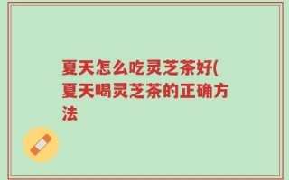 夏天怎么吃灵芝茶好(夏天喝灵芝茶的正确方法