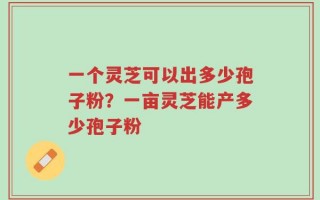 一个灵芝可以出多少孢子粉？一亩灵芝能产多少孢子粉