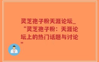 灵芝孢子粉天涯论坛_“灵芝孢子粉：天涯论坛上的热门话题与讨论”