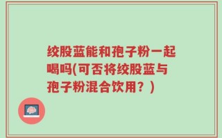 绞股蓝能和孢子粉一起喝吗(可否将绞股蓝与孢子粉混合饮用？)