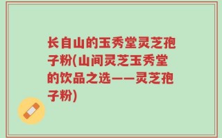 长自山的玉秀堂灵芝孢子粉(山间灵芝玉秀堂的饮品之选——灵芝孢子粉)