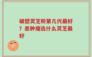 破壁灵芝粉第几代最好？患肿瘤选什么灵芝最好