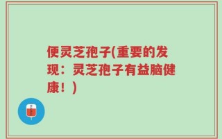 便灵芝孢子(重要的发现：灵芝孢子有益脑健康！)