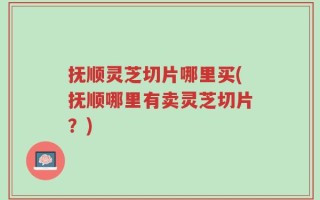 抚顺灵芝切片哪里买(抚顺哪里有卖灵芝切片？)