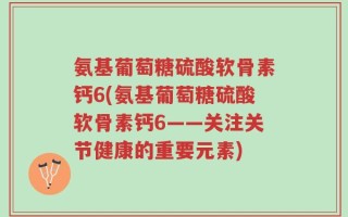 氨基葡萄糖硫酸软骨素钙6(氨基葡萄糖硫酸软骨素钙6——关注关节健康的重要元素)