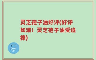 灵芝孢子油好评(好评如潮！灵芝孢子油受追捧)